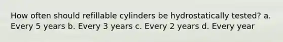 How often should refillable cylinders be hydrostatically tested? a. Every 5 years b. Every 3 years c. Every 2 years d. Every year