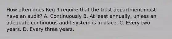 How often does Reg 9 require that the trust department must have an audit? A. Continuously B. At least annually, unless an adequate continuous audit system is in place. C. Every two years. D. Every three years.