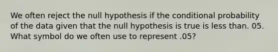 We often reject the null hypothesis if <a href='https://www.questionai.com/knowledge/kkQpDimdJH-the-conditional' class='anchor-knowledge'>the conditional</a> probability of the data given that the null hypothesis is true is <a href='https://www.questionai.com/knowledge/k7BtlYpAMX-less-than' class='anchor-knowledge'>less than</a>. 05. What symbol do we often use to represent .05?