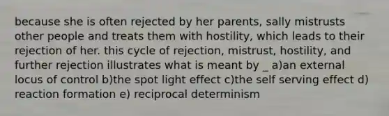 because she is often rejected by her parents, sally mistrusts other people and treats them with hostility, which leads to their rejection of her. this cycle of rejection, mistrust, hostility, and further rejection illustrates what is meant by _ a)an external locus of control b)the spot light effect c)the self serving effect d) reaction formation e) reciprocal determinism