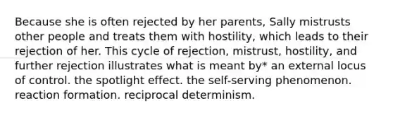 Because she is often rejected by her parents, Sally mistrusts other people and treats them with hostility, which leads to their rejection of her. This cycle of rejection, mistrust, hostility, and further rejection illustrates what is meant by* an external locus of control. the spotlight effect. the self-serving phenomenon. reaction formation. reciprocal determinism.