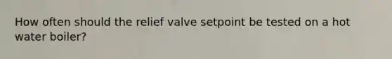 How often should the relief valve setpoint be tested on a hot water boiler?