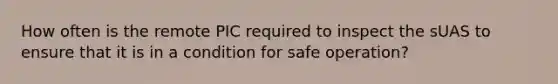 How often is the remote PIC required to inspect the sUAS to ensure that it is in a condition for safe operation?