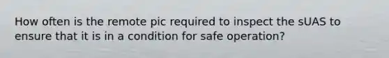 How often is the remote pic required to inspect the sUAS to ensure that it is in a condition for safe operation?