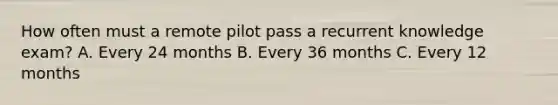 How often must a remote pilot pass a recurrent knowledge exam? A. Every 24 months B. Every 36 months C. Every 12 months