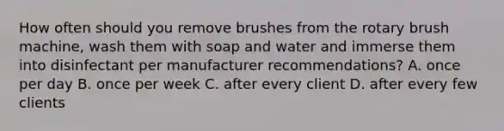 How often should you remove brushes from the rotary brush machine, wash them with soap and water and immerse them into disinfectant per manufacturer recommendations? A. once per day B. once per week C. after every client D. after every few clients