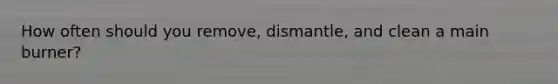 How often should you remove, dismantle, and clean a main burner?