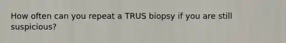 How often can you repeat a TRUS biopsy if you are still suspicious?