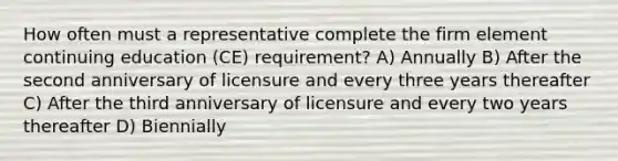 How often must a representative complete the firm element continuing education (CE) requirement? A) Annually B) After the second anniversary of licensure and every three years thereafter C) After the third anniversary of licensure and every two years thereafter D) Biennially