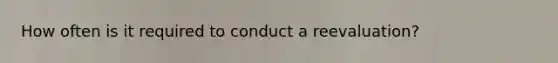How often is it required to conduct a reevaluation?
