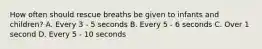 How often should rescue breaths be given to infants and children? A. Every 3 - 5 seconds B. Every 5 - 6 seconds C. Over 1 second D. Every 5 - 10 seconds