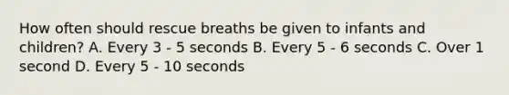 How often should rescue breaths be given to infants and children? A. Every 3 - 5 seconds B. Every 5 - 6 seconds C. Over 1 second D. Every 5 - 10 seconds