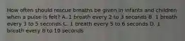 How often should rescue breaths be given in infants and children when a pulse is felt? A. 1 breath every 2 to 3 seconds B. 1 breath every 3 to 5 seconds C. 1 breath every 5 to 6 seconds D. 1 breath every 8 to 10 seconds