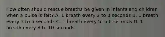 How often should rescue breaths be given in infants and children when a pulse is felt? A. 1 breath every 2 to 3 seconds B. 1 breath every 3 to 5 seconds C. 1 breath every 5 to 6 seconds D. 1 breath every 8 to 10 seconds