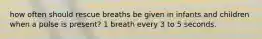 how often should rescue breaths be given in infants and children when a pulse is present? 1 breath every 3 to 5 seconds.