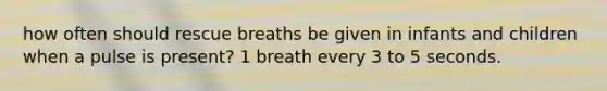 how often should rescue breaths be given in infants and children when a pulse is present? 1 breath every 3 to 5 seconds.