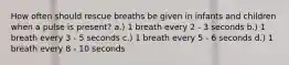 How often should rescue breaths be given in infants and children when a pulse is present? a.) 1 breath every 2 - 3 seconds b.) 1 breath every 3 - 5 seconds c.) 1 breath every 5 - 6 seconds d.) 1 breath every 8 - 10 seconds