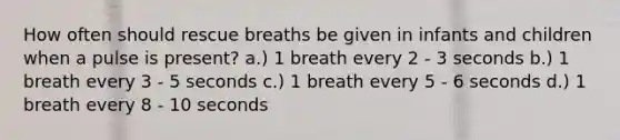 How often should rescue breaths be given in infants and children when a pulse is present? a.) 1 breath every 2 - 3 seconds b.) 1 breath every 3 - 5 seconds c.) 1 breath every 5 - 6 seconds d.) 1 breath every 8 - 10 seconds