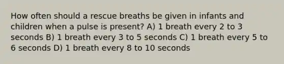 How often should a rescue breaths be given in infants and children when a pulse is present? A) 1 breath every 2 to 3 seconds B) 1 breath every 3 to 5 seconds C) 1 breath every 5 to 6 seconds D) 1 breath every 8 to 10 seconds