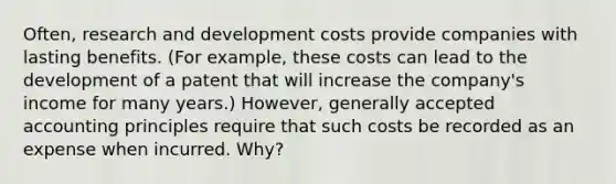 Often, research and development costs provide companies with lasting benefits. (For example, these costs can lead to the development of a patent that will increase the company's income for many years.) However, generally accepted accounting principles require that such costs be recorded as an expense when incurred. Why?