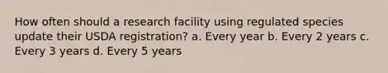 How often should a research facility using regulated species update their USDA registration? a. Every year b. Every 2 years c. Every 3 years d. Every 5 years