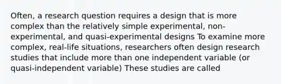 Often, a research question requires a design that is more complex than the relatively simple experimental, non-experimental, and quasi-experimental designs To examine more complex, real-life situations, researchers often design research studies that include more than one independent variable (or quasi-independent variable) These studies are called