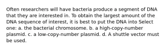 Often researchers will have bacteria produce a segment of DNA that they are interested in. To obtain the largest amount of the DNA sequence of interest, it is best to put the DNA into Select one: a. the bacterial chromosome. b. a high-copy-number plasmid. c. a low-copy-number plasmid. d. A shuttle vector must be used.