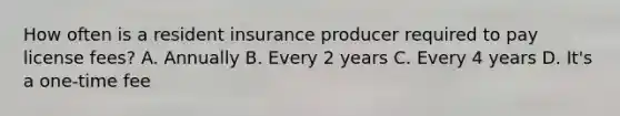 How often is a resident insurance producer required to pay license fees? A. Annually B. Every 2 years C. Every 4 years D. It's a one-time fee