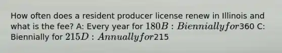 How often does a resident producer license renew in Illinois and what is the fee? A: Every year for 180 B: Biennially for360 C: Biennially for 215 D: Annually for215