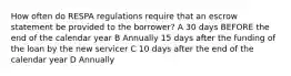 How often do RESPA regulations require that an escrow statement be provided to the borrower? A 30 days BEFORE the end of the calendar year B Annually 15 days after the funding of the loan by the new servicer C 10 days after the end of the calendar year D Annually