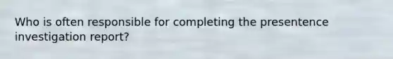 Who is often responsible for completing the presentence investigation report?