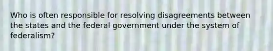 Who is often responsible for resolving disagreements between the states and the federal government under the system of federalism?