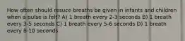 How often should resuce breaths be given in infants and children when a pulse is felt? A) 1 breath every 2-3 seconds B) 1 breath every 3-5 seconds C) 1 breath every 5-6 seconds D) 1 breath every 8-10 seconds