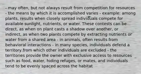 - may often, but not always result from competition for resources - the means by which it is accomplished varies - example: among plants, results when closely spread individuals compete for available sunlight, nutrients, or water. These contests can be direct, as when on plant casts a shadow over another, or indirect, as when two plants compete by extracting nutrients or water from a shared area - in animals, often results from behavioral interactions - in many species, individuals defend a territory from which other individuals are excluded - the territories provide the owner with exclusive access to resources such as food, water, hiding refuges, or mates, and individuals tend to be evenly spaced across the habitat