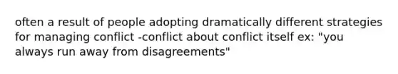 often a result of people adopting dramatically different strategies for managing conflict -conflict about conflict itself ex: "you always run away from disagreements"