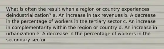 What is often the result when a region or country experiences deindustrialization? a. An increase in tax revenues b. A decrease in the percentage of workers in the tertiary sector c. An increase in complementarity within the region or country d. An increase in urbanization e. A decrease in the percentage of workers in the secondary sector