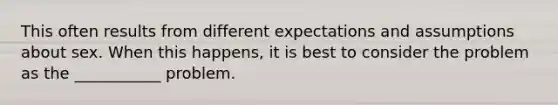 This often results from different expectations and assumptions about sex. When this happens, it is best to consider the problem as the ___________ problem.