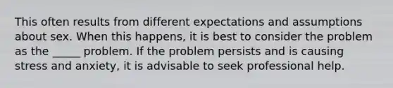 This often results from different expectations and assumptions about sex. When this happens, it is best to consider the problem as the _____ problem. If the problem persists and is causing stress and anxiety, it is advisable to seek professional help.