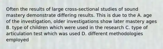 Often the results of large cross-sectional studies of sound mastery demonstrate differing results. This is due to the A. age of the investigation, older investigations show later mastery ages B. type of children which were used in the research C. type of articulation test which was used D. different methodologies employed