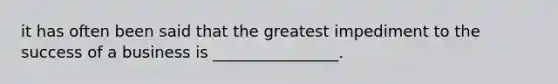 it has often been said that the greatest impediment to the success of a business is ________________.