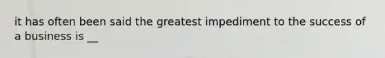 it has often been said the greatest impediment to the success of a business is __