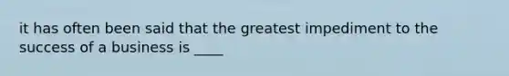 it has often been said that the greatest impediment to the success of a business is ____