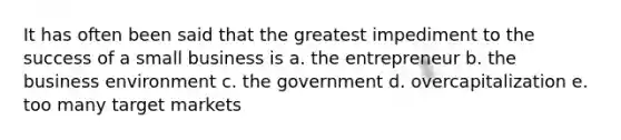 It has often been said that the greatest impediment to the success of a small business is a. the entrepreneur b. the business environment c. the government d. overcapitalization e. too many target markets