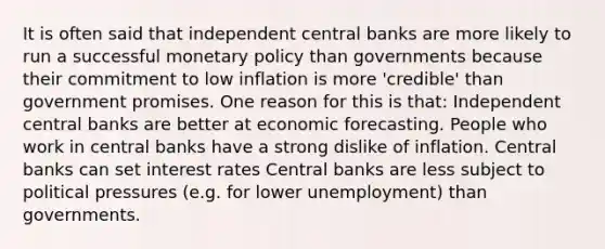 It is often said that independent central banks are more likely to run a successful <a href='https://www.questionai.com/knowledge/kEE0G7Llsx-monetary-policy' class='anchor-knowledge'>monetary policy</a> than governments because their commitment to low inflation is more 'credible' than government promises. One reason for this is that: Independent central banks are better at economic forecasting. People who work in central banks have a strong dislike of inflation. Central banks can set interest rates Central banks are less subject to political pressures (e.g. for lower unemployment) than governments.