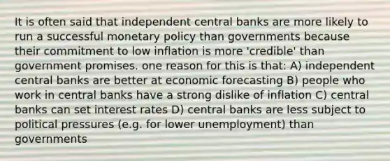 It is often said that independent central banks are more likely to run a successful monetary policy than governments because their commitment to low inflation is more 'credible' than government promises. one reason for this is that: A) independent central banks are better at economic forecasting B) people who work in central banks have a strong dislike of inflation C) central banks can set interest rates D) central banks are less subject to political pressures (e.g. for lower unemployment) than governments