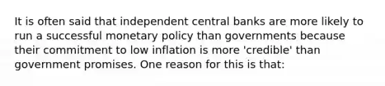 It is often said that independent central banks are more likely to run a successful monetary policy than governments because their commitment to low inflation is more 'credible' than government promises. One reason for this is that: