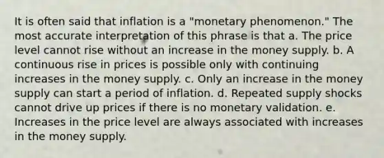 It is often said that inflation is a "monetary phenomenon." The most accurate interpretation of this phrase is that a. The price level cannot rise without an increase in the money supply. b. A continuous rise in prices is possible only with continuing increases in the money supply. c. Only an increase in the money supply can start a period of inflation. d. Repeated supply shocks cannot drive up prices if there is no monetary validation. e. Increases in the price level are always associated with increases in the money supply.