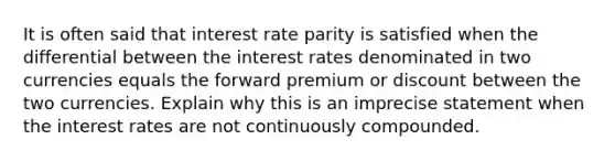 It is often said that interest rate parity is satisfied when the differential between the interest rates denominated in two currencies equals the forward premium or discount between the two currencies. Explain why this is an imprecise statement when the interest rates are not continuously compounded.