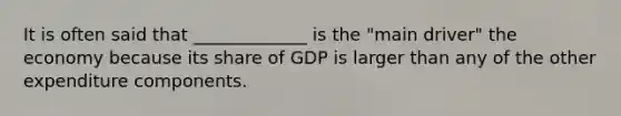 It is often said that _____________ is the "main driver" the economy because its share of GDP is larger than any of the other expenditure components.