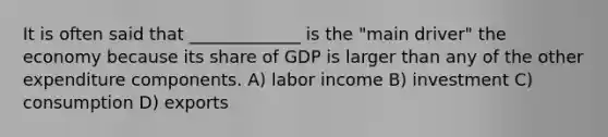 It is often said that _____________ is the "main driver" the economy because its share of GDP is larger than any of the other expenditure components. A) labor income B) investment C) consumption D) exports